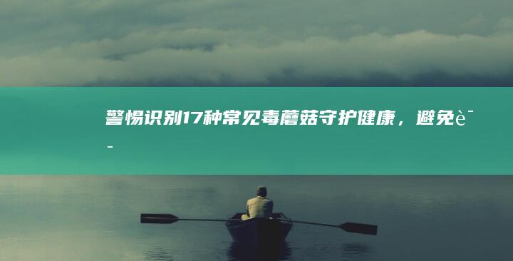 警惕！识别17种常见毒蘑菇：守护健康，避免误食风险